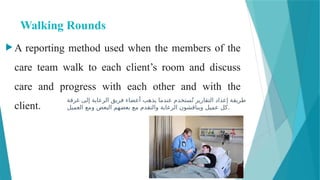 Walking Rounds
 A reporting method used when the members of the
care team walk to each client’s room and discuss
care and progress with each other and with the
client.
‫غرفة‬ ‫إلى‬ ‫الرعاية‬ ‫فريق‬ ‫أعضاء‬ ‫يذهب‬ ‫عندما‬ ‫ستخدم‬ُ‫ت‬ ‫التقارير‬ ‫إعداد‬ ‫طريقة‬
‫العميل‬ ‫ومع‬ ‫البعض‬ ‫بعضهم‬ ‫مع‬ ‫والتقدم‬ ‫الرعاية‬ ‫ويناقشون‬ ‫عميل‬ ‫كل‬.
 