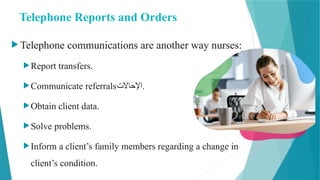 Telephone Reports and Orders
 Telephone communications are another way nurses:
Report transfers.
Communicate referrals‫اإلحاالت‬.
Obtain client data.
Solve problems.
Inform a client’s family members regarding a change in
client’s condition.
 