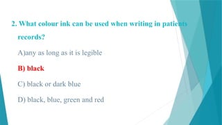 2. What colour ink can be used when writing in patients
records?
A)any as long as it is legible
B) black
C) black or dark blue
D) black, blue, green and red
 