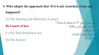 3. Who adopts the approach that ‘if it is not recorded, it has not
happened’.
A) The Nursing and Midwifery Council
B) Courts of law
C) The Data Protection Act
D) The doctors
‫و‬
."‫يحدث‬ ‫لم‬ ‫يسجل‬ ‫لم‬ ‫"إذا‬ ‫منهج‬ ‫يتبنى‬ ‫من‬
‫والقبالة‬ ‫التمريض‬ ‫مجلس‬ )‫أ‬
‫المحاكم‬ )‫ب‬
‫البيانات‬ ‫حماية‬ ‫قانون‬ )‫ج‬
‫األطباء‬ )‫د‬
 