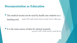 Documentation as Education
 The medical record can be used by health care students as a
teaching tool.
 It is the main source of data for clinical research.
.‫تعليمية‬ ‫كأداة‬ ‫الطبي‬ ‫السجل‬ ‫استخدام‬ ‫الصحية‬ ‫الرعاية‬ ‫لطالب‬ ‫يمكن‬
.‫السريري‬ ‫للبحث‬ ‫للبيانات‬ ‫الرئيسي‬ ‫المصدر‬ ‫هو‬ ‫هذا‬
 
