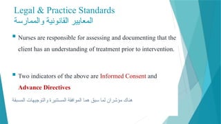 Legal & Practice Standards
‫والممارسة‬ ‫القانونية‬ ‫المعايير‬
 Nurses are responsible for assessing and documenting that the
client has an understanding of treatment prior to intervention.
 Two indicators of the above are Informed Consent and
Advance Directives
‫المسبقة‬ ‫والتوجيهات‬ ‫المستنيرة‬ ‫الموافقة‬ ‫هما‬ ‫سبق‬ ‫لما‬ ‫مؤشران‬ ‫هناك‬
 