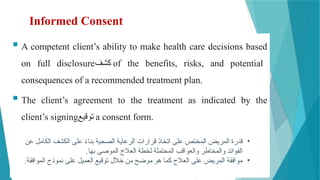 Informed Consent
 A competent client’s ability to make health care decisions based
on full disclosure‫كشف‬ of the benefits, risks, and potential
consequences of a recommended treatment plan.
 The client’s agreement to the treatment as indicated by the
client’s signing‫توقيع‬ a consent form.
•
‫عن‬ ‫الكامل‬ ‫الكشف‬ ‫على‬ ً
‫ء‬‫بنا‬ ‫الصحية‬ ‫الرعاية‬ ‫قرارات‬ ‫اتخاذ‬ ‫على‬ ‫المختص‬ ‫المريض‬ ‫قدرة‬
.‫بها‬ ‫الموصى‬ ‫العالج‬ ‫لخطة‬ ‫المحتملة‬ ‫والعواقب‬ ‫والمخاطر‬ ‫الفوائد‬
•
.‫الموافقة‬ ‫نموذج‬ ‫على‬ ‫العميل‬ ‫توقيع‬ ‫خالل‬ ‫من‬ ‫موضح‬ ‫هو‬ ‫كما‬ ‫العالج‬ ‫على‬ ‫المريض‬ ‫موافقة‬
 
