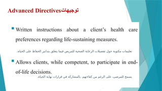 Advanced Directives‫توجيهات‬
Written instructions about a client’s health care
preferences regarding life-sustaining measures.
Allows clients, while competent, to participate in end-
of-life decisions.
.‫الحياة‬ ‫على‬ ‫الحفاظ‬ ‫بتدابير‬ ‫يتعلق‬ ‫فيما‬ ‫للمريض‬ ‫الصحية‬ ‫الرعاية‬ ‫تفضيالت‬ ‫حول‬ ‫مكتوبة‬ ‫تعليمات‬
.‫الحياة‬ ‫نهاية‬ ‫قرارات‬ ‫في‬ ‫بالمشاركة‬ ،‫كفاءتهم‬ ‫من‬ ‫الرغم‬ ‫على‬ ،‫للمرضى‬ ‫يسمح‬
 