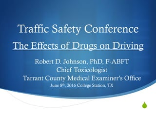 
Traffic Safety Conference
The Effects of Drugs on Driving
Robert D. Johnson, PhD, F-ABFT
Chief Toxicologist
Tarrant County Medical Examiner’s Office
June 8th, 2016 College Station, TX
 