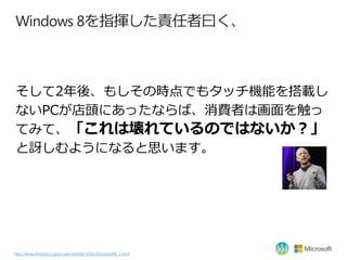 Windows 8を指揮した責任者曰く、



そして2年後、もしその時点でもタッチ機能を搭載し
ないPCが店頭にあったならば、消費者は画面を触っ
てみて、「これは壊れているのではないか？」
と訝しむようになると思います。




http:/...