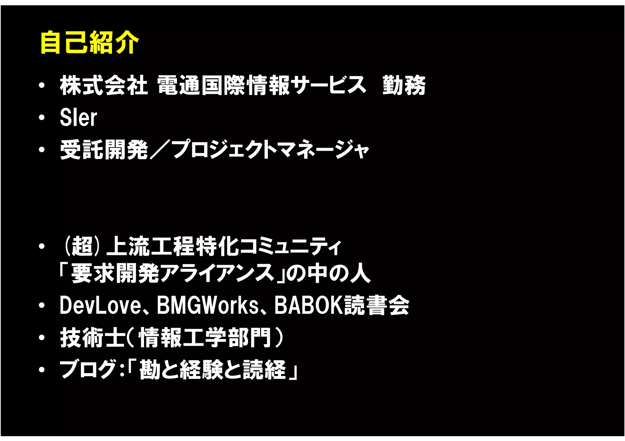 自己紹介
• 株式会社 電通国際情報サービス 勤務
• SIer
• 受託開発／プロジェクトマネージャ



• (超)上流工程特化コミュニティ
  「要求開発アライアンス」の中の人
• DevLove、BMGWorks、BABOK読書会
• 技術士（情報工学部門）
• ブログ：「勘と経験と読経」
 
