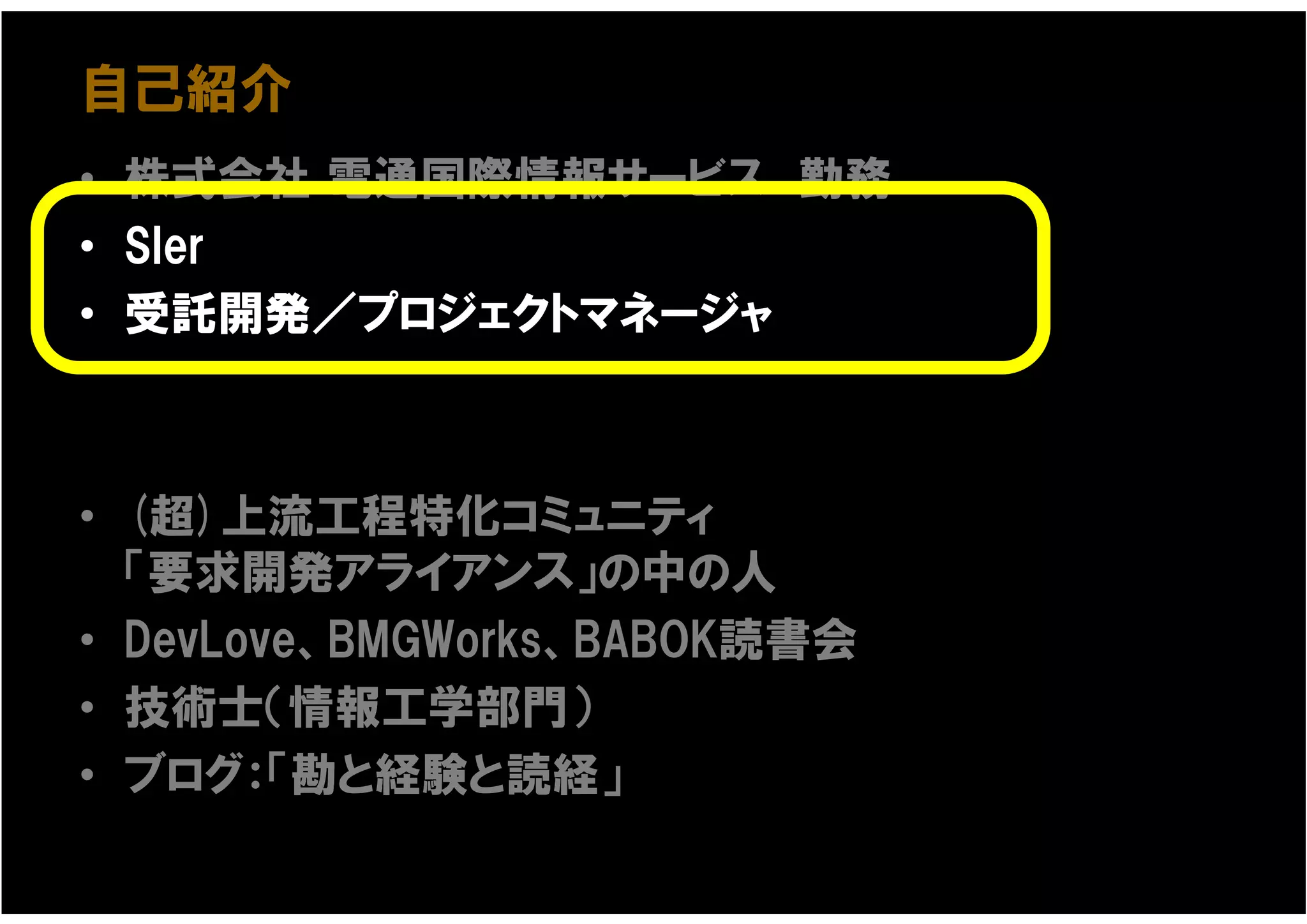自己紹介
• 株式会社 電通国際情報サービス 勤務
• SIer
• 受託開発／プロジェクトマネージャ



• (超)上流工程特化コミュニティ
  「要求開発アライアンス」の中の人
• DevLove、BMGWorks、BABOK読書会
• 技術士（情報工学部門）
• ブログ：「勘と経験と読経」
 