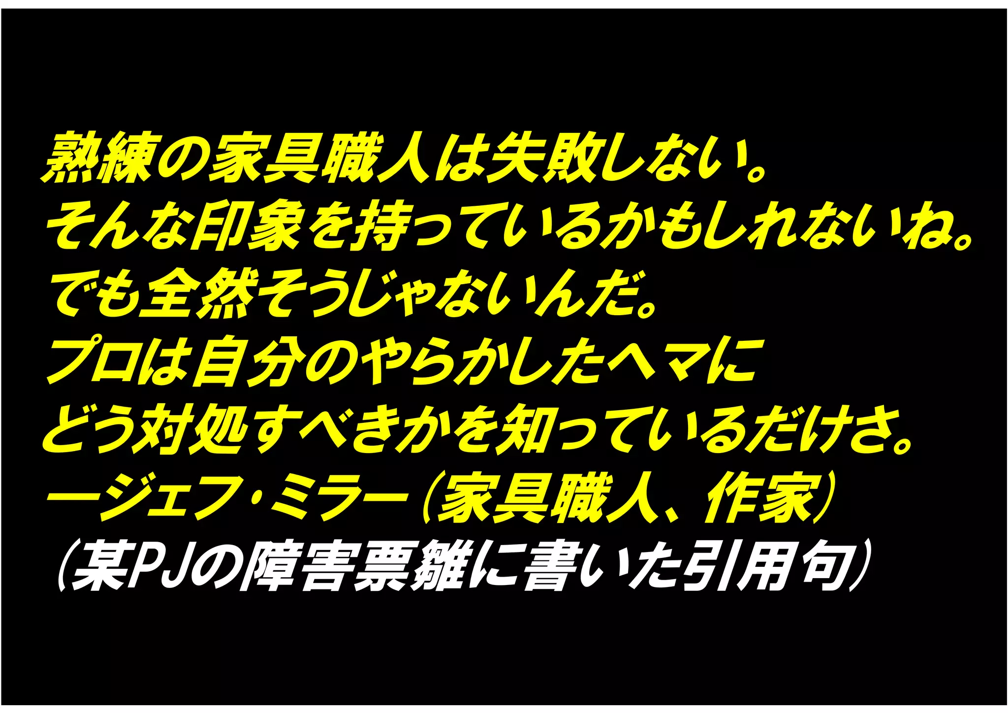 熟練の家具職人は失敗しない。
そんな印象を持っているかもしれないね。
でも全然そうじゃないんだ。
プロは自分のやらかしたヘマに
どう対処すべきかを知っているだけさ。
―ジェフ･ミラー(家具職人、作家)
(某PJの障害票雛に書いた引用句)
 