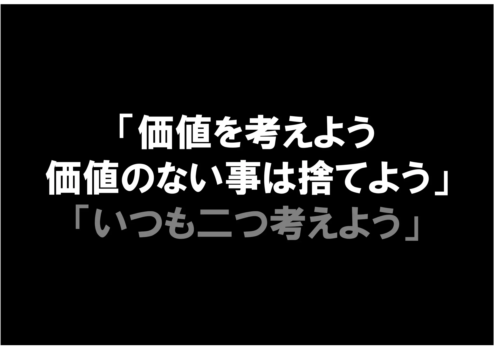 「価値を考えよう
価値のない事は捨てよう」
 「いつも二つ考えよう」
 