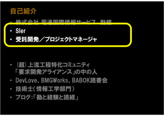 自己紹介
• 株式会社 電通国際情報サービス 勤務
• SIer
• 受託開発／プロジェクトマネージャ



• (超)上流工程特化コミュニティ
  「要求開発アライアンス」の中の人
• DevLove、BMGWorks、BABOK読書会
• 技術士（情報工学部門）
• ブログ：「勘と経験と読経」
 