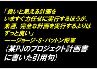 「良いと思える計画を
いますぐ力任せに実行するほうが、
来週、完全な計画を実行するよりは
ずっと良い」
――ジョージ・S・パットン将軍
(某PJのプロジェクト計画書
に書いた引用句)
 