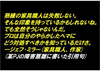 熟練の家具職人は失敗しない。
そんな印象を持っているかもしれないね。
でも全然そうじゃないんだ。
プロは自分のやらかしたヘマに
どう対処すべきかを知っているだけさ。
―ジェフ･ミラー(家具職人、作家)
(某PJの障害票雛に書いた引用句)
 