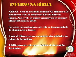 INFERNO NA BÍBLIAINFERNO NA BÍBLIA
•GEENA - vem do vocábulo hebraico Ge Hinom ou GéGEENA - vem do vocábulo hebraico Ge Hinom ou Gé
ben Hinom, Vale de Hinomou Vale do Filho deben Hinom, Vale de Hinomou Vale do Filho de
Hinom. Neste vale os ímpios queimavam os própriosHinom. Neste vale os ímpios queimavam os próprios
filhos (II Crônicas 28:3).filhos (II Crônicas 28:3).
Porestas circunstâncias, este vale se tornou símboloPorestas circunstâncias, este vale se tornou símbolo
de abominação e terror.de abominação e terror.
O vale de Hinom era umcrematório das sujidades daO vale de Hinom era umcrematório das sujidades da
cidade de Jerusalém.cidade de Jerusalém.
A bíblia usa este vale como símbolo da destruiçãoA bíblia usa este vale como símbolo da destruição
dos ímpios.dos ímpios.
 