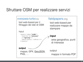 Sfruttare OSM per realizzare servizi
overpass-turbo.eu
tool web-based per il
ﬁltraggio dei dati di OSM
!
input
<query type=“node”>
<has-kv k=“natural”
v=“spring”/>
<bbox-query {{bbox}}/>
</query>
!
output!
mappa, GPX, GeoJSON,
PNG, …
31
ﬁeldpapers.org
tool web-based per
realizzare mappe da
stampare
!
input!
area geograﬁca, punti
di interesse
!
output
mappa in formato PDF
 