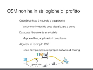7
OpenStreetMap è neutrale e trasparente
la community decide cosa visualizzare e come
Database liberamente scaricabile
Mappe ofﬂine, applicazioni complesse
Algoritmi di routing FLOSS
Liberi di implementare il proprio software di routing
!
OSM non ha in sè logiche di proﬁtto
you go here
 