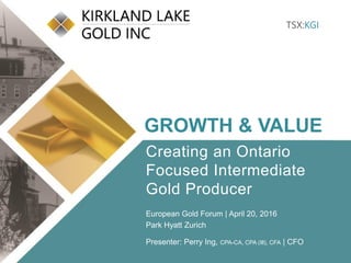 Click to edit Master title style
• Click to edit Master
text styles
– Second level
• Third level
– Fourth level
» Fifth level
• Click to edit Master
text styles
– Second level
• Third level
– Fourth level
» Fifth level
TSX:KGI 1 klgold.com
TSX:KGI
GROWTH & VALUE
Creating an Ontario
Focused Intermediate
Gold Producer
European Gold Forum | April 20, 2016
Park Hyatt Zurich
Presenter: Perry Ing, CPA-CA, CPA (Ill), CFA | CFO
 