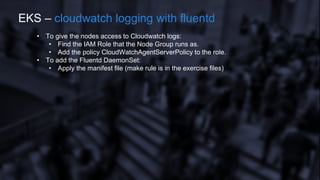 • To give the nodes access to Cloudwatch logs:
• Find the IAM Role that the Node Group runs as.
• Add the policy CloudWatchAgentServerPolicy to the role.
• To add the Fluentd DaemonSet:
• Apply the manifest file (make rule is in the exercise files)
EKS – cloudwatch logging with fluentd
 