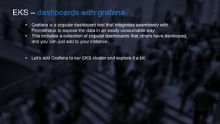 • Grafana is a popular dashboard tool that integrates seamlessly with
Prometheus to expose the data in an easily consumable way.
• This includes a collection of popular dashboards that others have developed,
and you can just add to your instance.
• Let’s add Grafana to our EKS cluster and explore it a bit.
EKS – dashboards with grafana
 