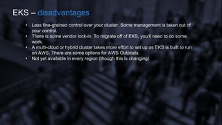 • Less fine-grained control over your cluster. Some management is taken out of
your control.
• There is some vendor lock-in. To migrate off of EKS, you’ll need to do some
work.
• A multi-cloud or hybrid cluster takes more effort to set up as EKS is built to run
on AWS. There are some options for AWS Outposts.
• Not yet available in every region (though this is changing)
EKS – disadvantages
 