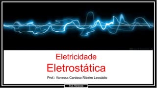 Prof.: Vanessa
Eletricidade
Eletrostática
Prof.: Vanessa Cardoso Ribeiro Leocádio
Prof. Vanessa
 