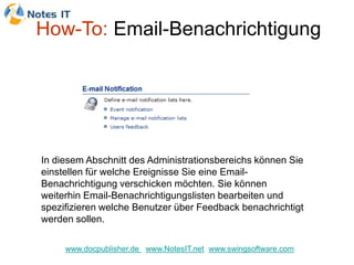 How-To: Email-Benachrichtigung




In diesem Abschnitt des Administrationsbereichs können Sie
einstellen für welche Ereignisse Sie eine Email-
Benachrichtigung verschicken möchten. Sie können
weiterhin Email-Benachrichtigungslisten bearbeiten und
spezifizieren welche Benutzer über Feedback benachrichtigt
werden sollen.

     www.docpublisher.de www.NotesIT.net www.swingsoftware.com
 