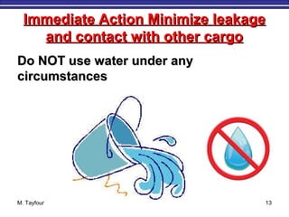 Immediate Action Minimize leakageImmediate Action Minimize leakage
and contact with other cargoand contact with other cargo
Do NOT use water under anyDo NOT use water under any
circumstancescircumstances
M. Tayfour 13
 