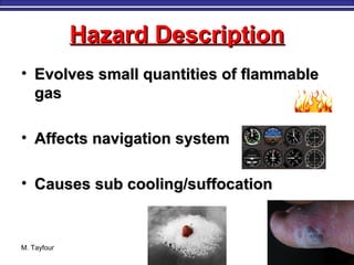 Hazard DescriptionHazard Description
• Evolves small quantities of flammableEvolves small quantities of flammable
gasgas
• Affects navigation systemAffects navigation system
• Causes sub cooling/suffocationCauses sub cooling/suffocation
M. Tayfour 27
 