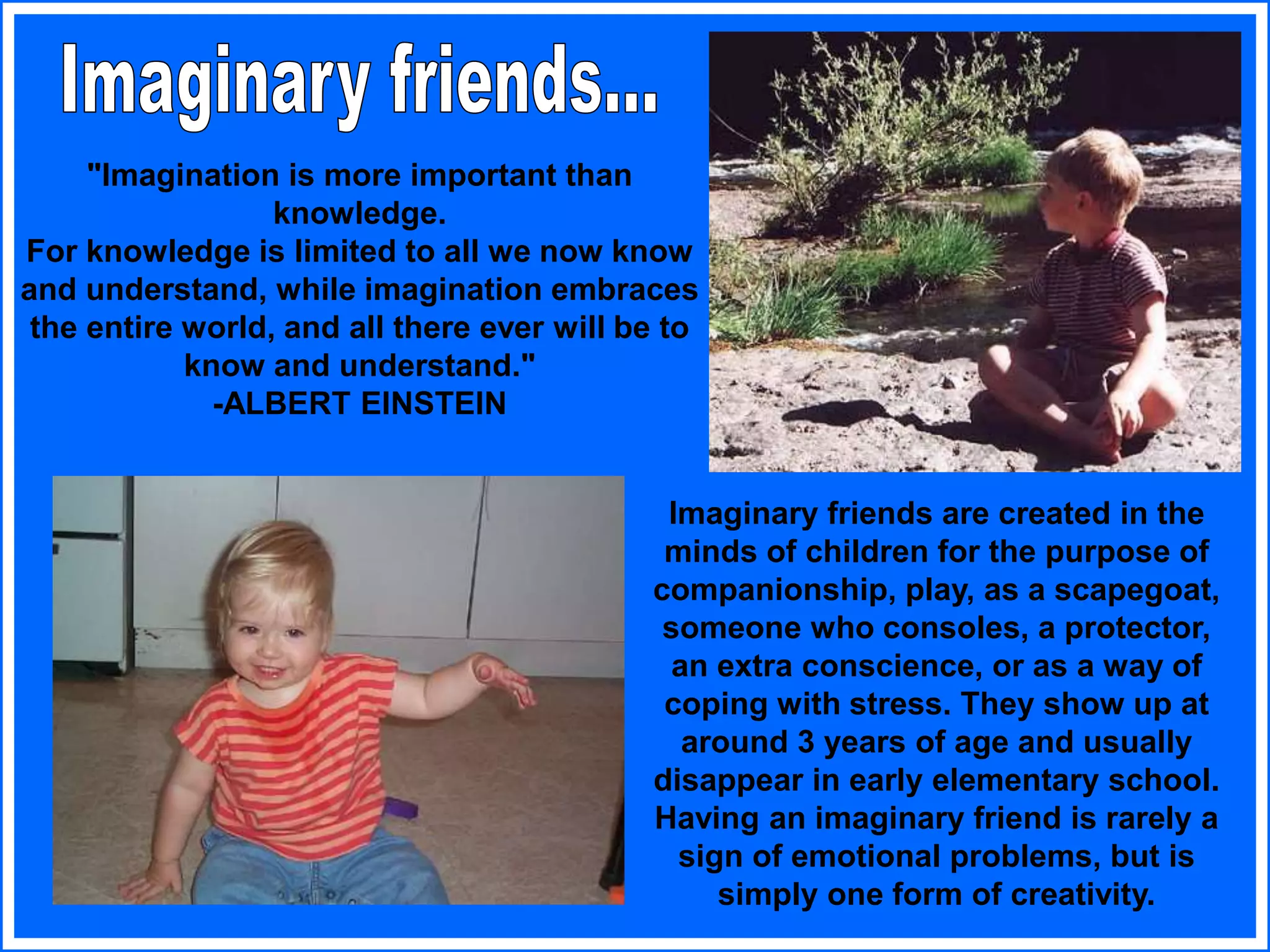 "Imagination is more important than
knowledge.
For knowledge is limited to all we now know
and understand, while imagination embraces
the entire world, and all there ever will be to
know and understand."
-ALBERT EINSTEIN
Imaginary friends are created in the
minds of children for the purpose of
companionship, play, as a scapegoat,
someone who consoles, a protector,
an extra conscience, or as a way of
coping with stress. They show up at
around 3 years of age and usually
disappear in early elementary school.
Having an imaginary friend is rarely a
sign of emotional problems, but is
simply one form of creativity.
 