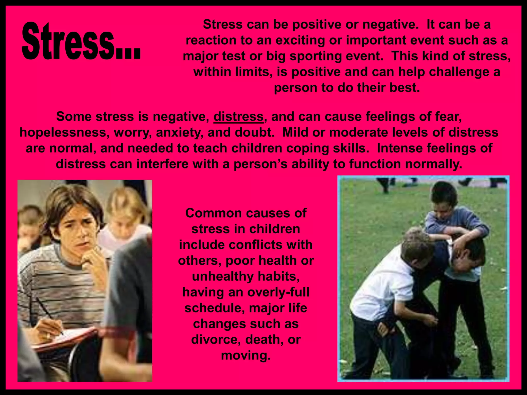 Stress can be positive or negative. It can be a
reaction to an exciting or important event such as a
major test or big sporting event. This kind of stress,
within limits, is positive and can help challenge a
person to do their best.
Some stress is negative, distress, and can cause feelings of fear,
hopelessness, worry, anxiety, and doubt. Mild or moderate levels of distress
are normal, and needed to teach children coping skills. Intense feelings of
distress can interfere with a person’s ability to function normally.
Common causes of
stress in children
include conflicts with
others, poor health or
unhealthy habits,
having an overly-full
schedule, major life
changes such as
divorce, death, or
moving.
 