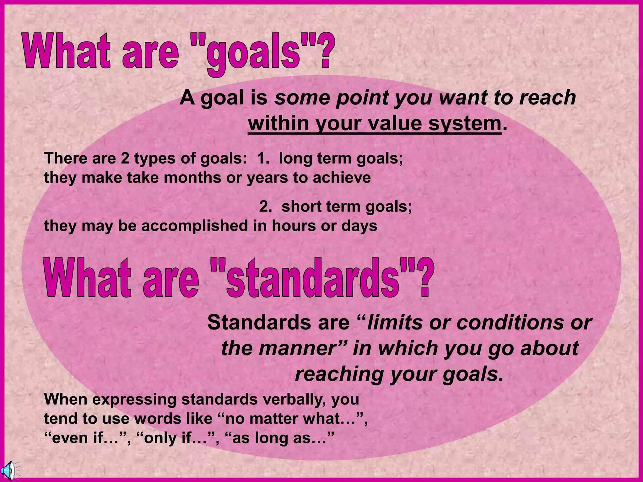 A goal is some point you want to reach
within your value system.
There are 2 types of goals: 1. long term goals;
they make take months or years to achieve
2. short term goals;
they may be accomplished in hours or days
Standards are “limits or conditions or
the manner” in which you go about
reaching your goals.
When expressing standards verbally, you
tend to use words like “no matter what…”,
“even if…”, “only if…”, “as long as…”
 
