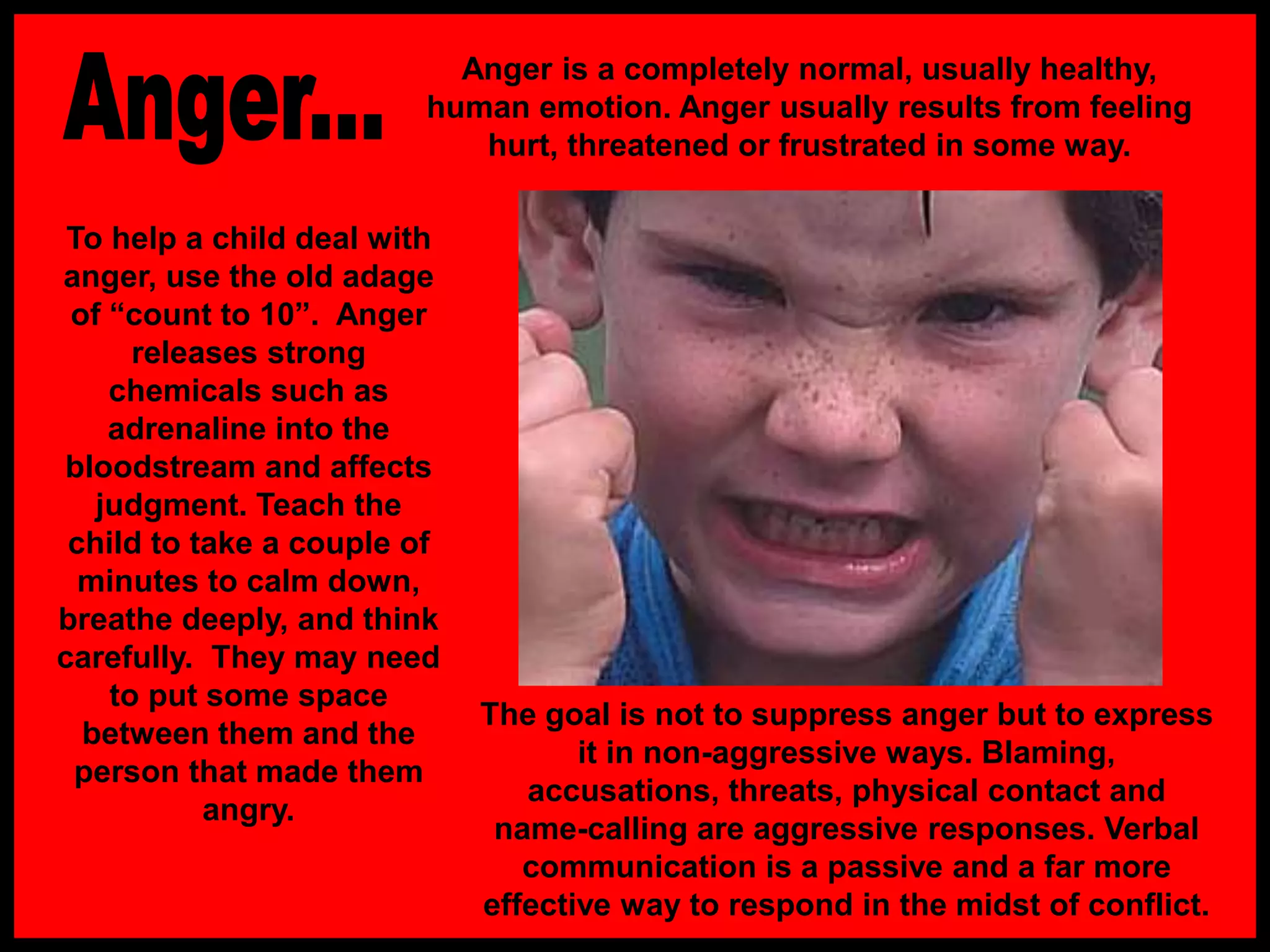 To help a child deal with
anger, use the old adage
of “count to 10”. Anger
releases strong
chemicals such as
adrenaline into the
bloodstream and affects
judgment. Teach the
child to take a couple of
minutes to calm down,
breathe deeply, and think
carefully. They may need
to put some space
between them and the
person that made them
angry.
The goal is not to suppress anger but to express
it in non-aggressive ways. Blaming,
accusations, threats, physical contact and
name-calling are aggressive responses. Verbal
communication is a passive and a far more
effective way to respond in the midst of conflict.
Anger is a completely normal, usually healthy,
human emotion. Anger usually results from feeling
hurt, threatened or frustrated in some way.
 