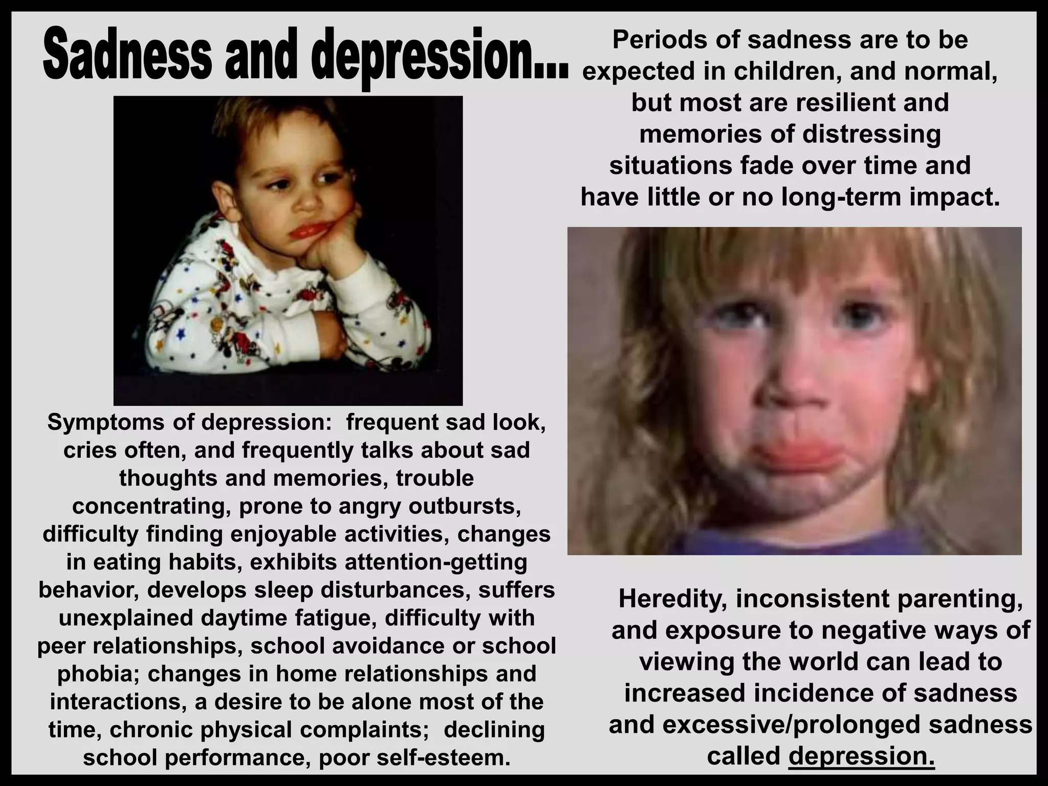 Periods of sadness are to be
expected in children, and normal,
but most are resilient and
memories of distressing
situations fade over time and
have little or no long-term impact.
Heredity, inconsistent parenting,
and exposure to negative ways of
viewing the world can lead to
increased incidence of sadness
and excessive/prolonged sadness
called depression.
Symptoms of depression: frequent sad look,
cries often, and frequently talks about sad
thoughts and memories, trouble
concentrating, prone to angry outbursts,
difficulty finding enjoyable activities, changes
in eating habits, exhibits attention-getting
behavior, develops sleep disturbances, suffers
unexplained daytime fatigue, difficulty with
peer relationships, school avoidance or school
phobia; changes in home relationships and
interactions, a desire to be alone most of the
time, chronic physical complaints; declining
school performance, poor self-esteem.
 