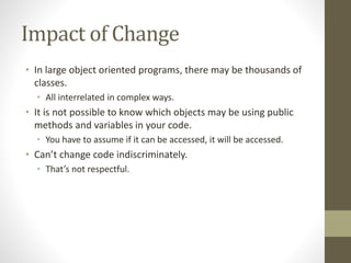 Impact of Change
• In large object oriented programs, there may be thousands of
classes.
• All interrelated in complex ways.
• It is not possible to know which objects may be using public
methods and variables in your code.
• You have to assume if it can be accessed, it will be accessed.
• Can’t change code indiscriminately.
• That’s not respectful.
 