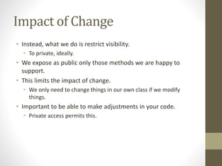 Impact of Change
• Instead, what we do is restrict visibility.
• To private, ideally.
• We expose as public only those methods we are happy to
support.
• This limits the impact of change.
• We only need to change things in our own class if we modify
things.
• Important to be able to make adjustments in your code.
• Private access permits this.
 
