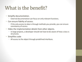 What is the benefit?
• Simplify documentation.
• External documentation can focus on only relevant functions.
• Can ensure fidelity of access.
• If the only access to data is through methods you provide, you can ensure
consistency of access.
• Hides the implementation details from other objects.
• In large projects, a developer should not have to be aware of how a class is
structures.
• Simplifies code
• All access to the object through predefined interfaces.
 