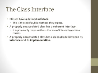 The Class Interface
• Classes have a defined interface.
• This is the set of public methods they expose.
• A properly encapsulated class has a coherent interface.
• It exposes only those methods that are of interest to external
classes.
• A properly encapsulated class has a clean divide between its
interface and its implementation.
 