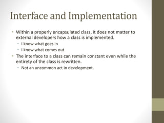 Interface and Implementation
• Within a properly encapsulated class, it does not matter to
external developers how a class is implemented.
• I know what goes in
• I know what comes out
• The interface to a class can remain constant even while the
entirety of the class is rewritten.
• Not an uncommon act in development.
 