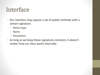 Interface
• Our interface may expose a set of public methods with a
certain signature.
• Return type
• Name
• Parameters
• As long as we keep those signatures constant, it doesn’t
matter how our class works internally.
 