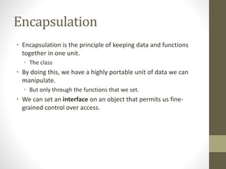 Encapsulation
• Encapsulation is the principle of keeping data and functions
together in one unit.
• The class
• By doing this, we have a highly portable unit of data we can
manipulate.
• But only through the functions that we set.
• We can set an interface on an object that permits us fine-
grained control over access.
 
