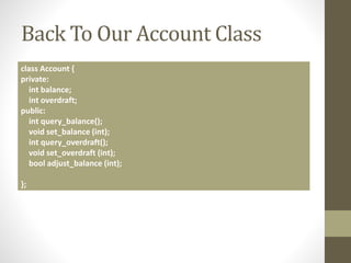 Back To Our Account Class
class Account {
private:
int balance;
int overdraft;
public:
int query_balance();
void set_balance (int);
int query_overdraft();
void set_overdraft (int);
bool adjust_balance (int);
};
 