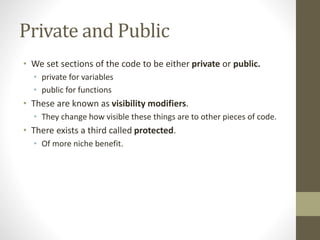 Private and Public
• We set sections of the code to be either private or public.
• private for variables
• public for functions
• These are known as visibility modifiers.
• They change how visible these things are to other pieces of code.
• There exists a third called protected.
• Of more niche benefit.
 
