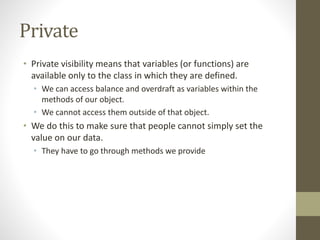 Private
• Private visibility means that variables (or functions) are
available only to the class in which they are defined.
• We can access balance and overdraft as variables within the
methods of our object.
• We cannot access them outside of that object.
• We do this to make sure that people cannot simply set the
value on our data.
• They have to go through methods we provide
 