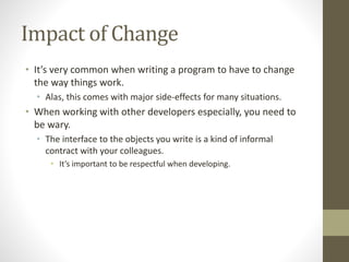 Impact of Change
• It’s very common when writing a program to have to change
the way things work.
• Alas, this comes with major side-effects for many situations.
• When working with other developers especially, you need to
be wary.
• The interface to the objects you write is a kind of informal
contract with your colleagues.
• It’s important to be respectful when developing.
 