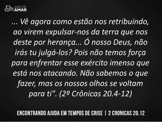 ... Vê agora como estão nos retribuindo,
ao virem expulsar-nos da terra que nos
deste por herança... Ó nosso Deus, não
irás tu julgá-los? Pois não temos força
para enfrentar esse exército imenso que
está nos atacando. Não sabemos o que
fazer, mas os nossos olhos se voltam
para ti". (2º Crônicas 20.4-12)
 