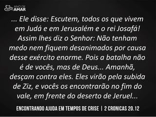 ... Ele disse: Escutem, todos os que vivem
em Judá e em Jerusalém e o rei Josafá!
Assim lhes diz o Senhor: Não tenham
medo nem fiquem desanimados por causa
desse exército enorme. Pois a batalha não
é de vocês, mas de Deus... Amanhã,
desçam contra eles. Eles virão pela subida
de Ziz, e vocês os encontrarão no fim do
vale, em frente do deserto de Jeruel...
 