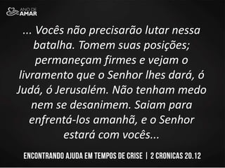 ... Vocês não precisarão lutar nessa
batalha. Tomem suas posições;
permaneçam firmes e vejam o
livramento que o Senhor lhes dará, ó
Judá, ó Jerusalém. Não tenham medo
nem se desanimem. Saiam para
enfrentá-los amanhã, e o Senhor
estará com vocês...
 