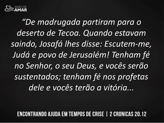 “De madrugada partiram para o
deserto de Tecoa. Quando estavam
saindo, Josafá lhes disse: Escutem-me,
Judá e povo de Jerusalém! Tenham fé
no Senhor, o seu Deus, e vocês serão
sustentados; tenham fé nos profetas
dele e vocês terão a vitória...
 