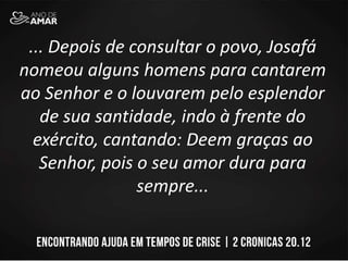 ... Depois de consultar o povo, Josafá
nomeou alguns homens para cantarem
ao Senhor e o louvarem pelo esplendor
de sua santidade, indo à frente do
exército, cantando: Deem graças ao
Senhor, pois o seu amor dura para
sempre...
 