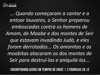 ... Quando começaram a cantar e a
entoar louvores, o Senhor preparou
emboscadas contra os homens de
Amom, de Moabe e dos montes de Seir
que estavam invadindo Judá, e eles
foram derrotados... Os amonitas e os
moabitas atacaram os dos montes de
Seir para destruí-los e aniquilá-los...
 